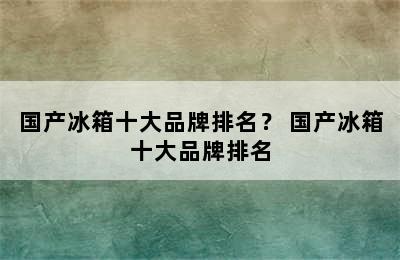 国产冰箱十大品牌排名？ 国产冰箱十大品牌排名